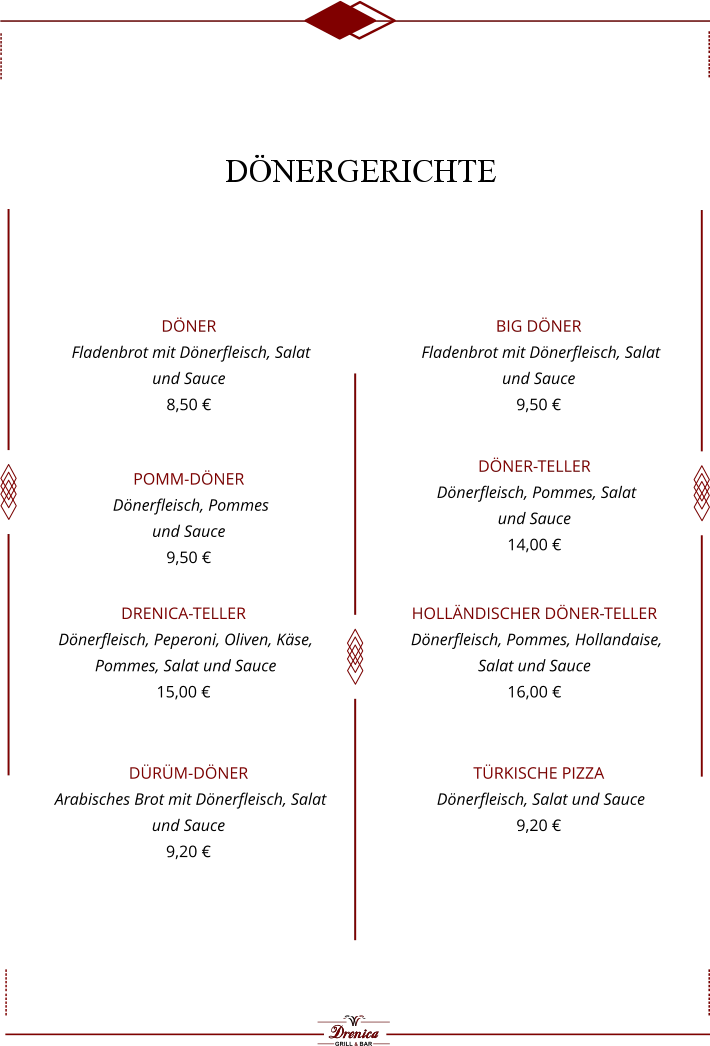 Döner   Fladenbrot mit Dönerfleisch, Salat  und Sauce  8,50 €  Big Döner  Fladenbrot mit Dönerfleisch, Salat  und Sauce  9,50 €  Pomm-Döner   Dönerfleisch, Pommes  und Sauce  9,50 €  Döner-Teller   Dönerfleisch, Pommes, Salat  und Sauce  14,00 €  Drenica-Teller   Dönerfleisch, Peperoni, Oliven, Käse,  Pommes, Salat und Sauce  15,00 €  Holländischer Döner-Teller  Dönerfleisch, Pommes, Hollandaise,  Salat und Sauce  16,00 €  Dürüm-Döner    Arabisches Brot mit Dönerfleisch, Salat  und Sauce  9,20 €  Türkische Pizza   Dönerfleisch, Salat und Sauce  9,20 €