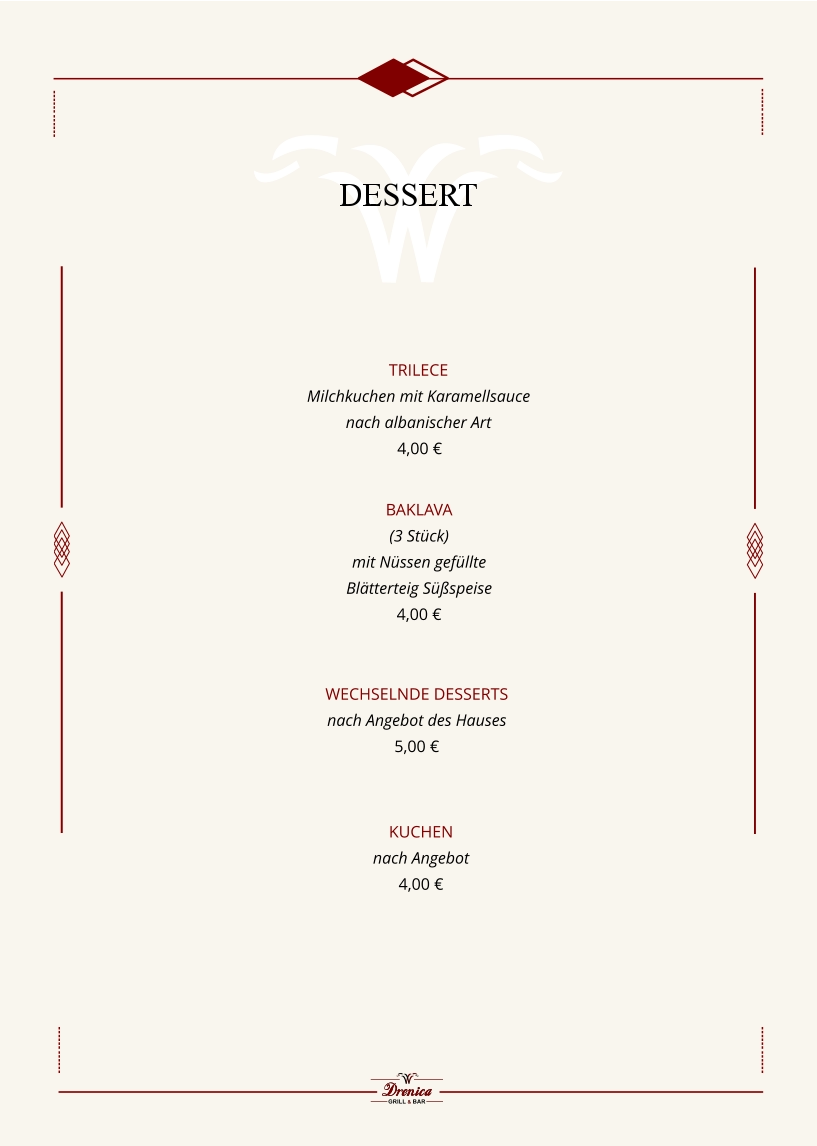Kuchen nach Angebot  4,00 €       Trilece  Milchkuchen mit Karamellsauce  nach albanischer Art  4,00 €        Wechselnde Desserts  nach Angebot des Hauses  5,00 €   Baklava  (3 Stück)  mit Nüssen gefüllte  Blätterteig Süßspeise 4,00 €